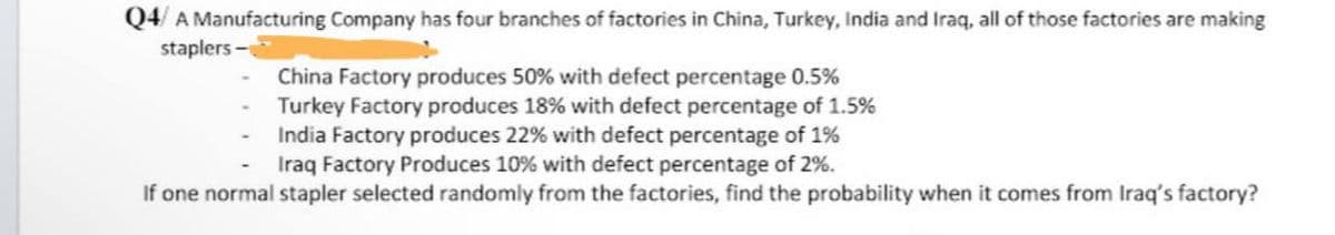 Q4/ A Manufacturing Company has four branches of factories in China, Turkey, India and Iraq, all of those factories are making
staplers-
China Factory produces 50% with defect percentage 0.5%
Turkey Factory produces 18% with defect percentage of 1.5%
India Factory produces 22% with defect percentage of 1%
Iraq Factory Produces 10% with defect percentage of 2%.
If one normal stapler selected randomly from the factories, find the probability when it comes from Iraq's factory?
