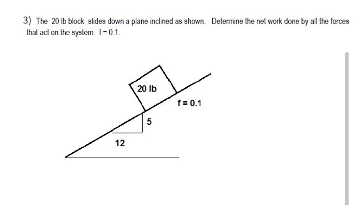 3) The 20 lb block slides down a plane inclined as shown. Determine the net work done by all the forces
that act on the system. f = 0.1.
20 lb
f = 0.1
12
