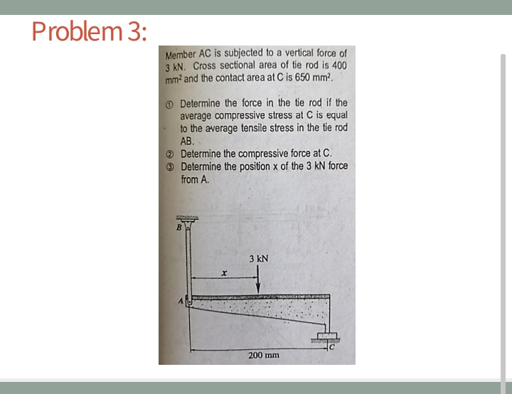 Problem 3:
Member AC is subjected to a vertical force of
3 kN. Cross sectional area of tie rod is 400
mm? and the contact area at C is 650 mm?.
O Determine the force in the tie rod if the
average compressive stress at C is equal
to the average tensile stress in the tie rod
AB.
® Determine the compressive force at C.
Determine the position x of the 3 kN force
from A.
3 kN
200 mm
