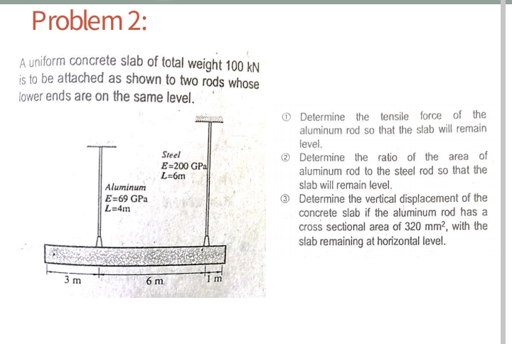 Problem 2:
A uniform concrete slab of total weight 100 kN
is to be attached as shown to two rods whose
lower ends are on the same level.
Determine the tensile force of the
aluminum rod so that the slab will remain
level.
Determine the ratio of the area of
aluminum rod to the steel rod so that the
slab will remain level.
Steel
E=200 GPa
L=6m
Aluminum
E=69 GPa
L=4m
Determine the vertical displacement of the
concrete slab if the aluminum rod has a
cross sectional area of 320 mm?, with the
slab remaining at horizontal level.
3 m
6 m
