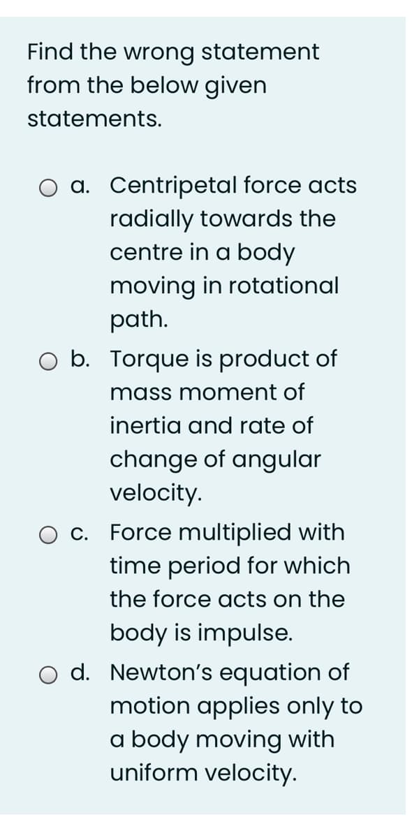 Find the wrong statement
from the below given
statements.
a. Centripetal force acts
radially towards the
centre in a body
moving in rotational
path.
b. Torque is product of
mass moment of
inertia and rate of
change of angular
velocity.
c. Force multiplied with
time period for which
the force acts on the
body is impulse.
O d. Newton's equation of
motion applies only to
a body moving with
uniform velocity.
