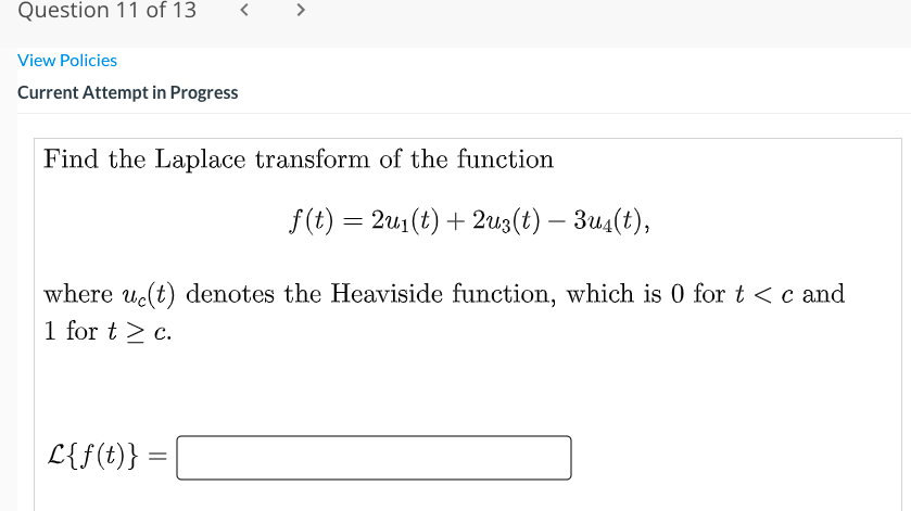 Question 11 of 13
>
View Policies
Current Attempt in Progress
Find the Laplace transform of the function
f(t) = 2u1(t) + 2u3(t) – 3u4(t),
where uc(t) denotes the Heaviside function, which is 0 fort<c and
1 for t > c.
L{f(t)}
