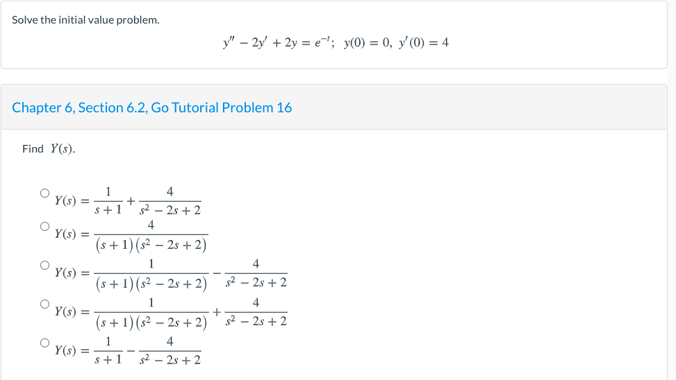 Solve the initial value problem.
y" – 2y' + 2y = e; y(0) = 0, y (0) = 4
Chapter 6, Section 6.2, Go Tutorial Problem 16
Find Y(s).
1
+
s +1
4
Y(s) =
s2 – 2s + 2
4
Y(s) =
(s +1) (s² – 2s + 2)
1
4
Y(s) =
(s+ 1) (s² – 2s + 2)
s2 – 2s + 2
1
4
Y(s) =
(s+1)(s² – 2s + 2)
+
s2 – 2s + 2
4
Y(s) =
s+ 1
s2 – 2s + 2
