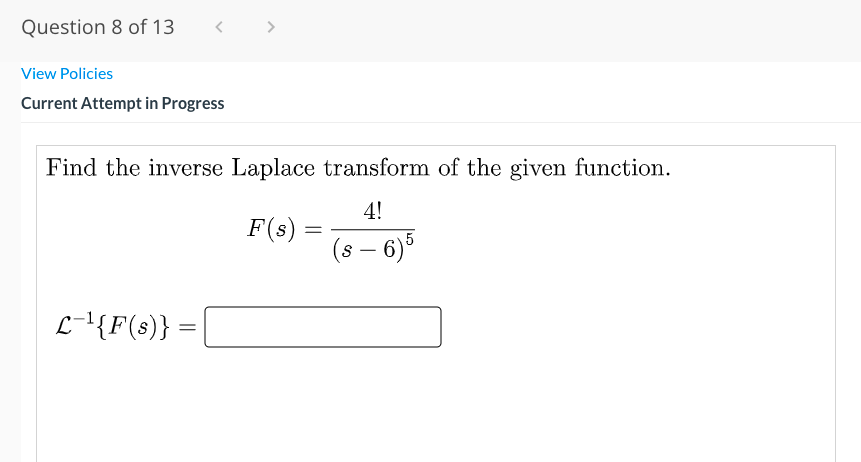 Question 8 of 13
>
View Policies
Current Attempt in Progress
Find the inverse Laplace transform of the given function.
4!
F(s):
(s – 6)
-
L-{F(s)} =
