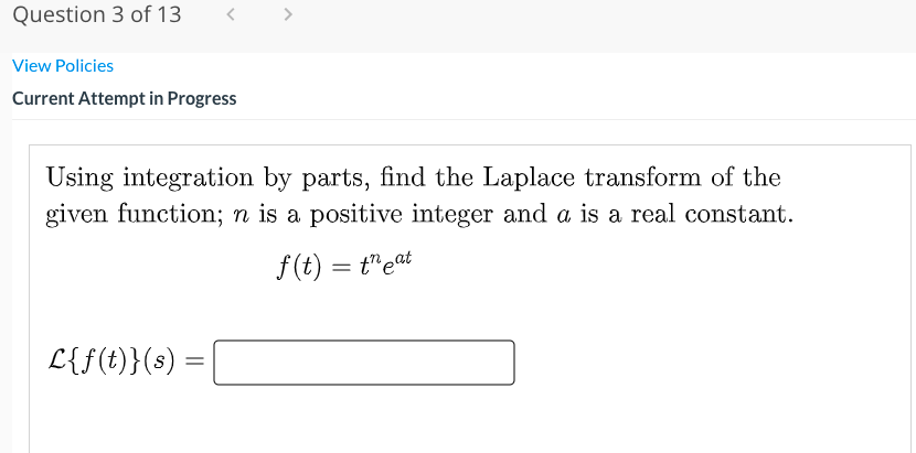 Question 3 of 13
View Policies
Current Attempt in Progress
Using integration by parts, find the Laplace transform of the
given function; n is a positive integer and a is a real constant.
f(t) = t"eat
L{f(t)}(s) =
