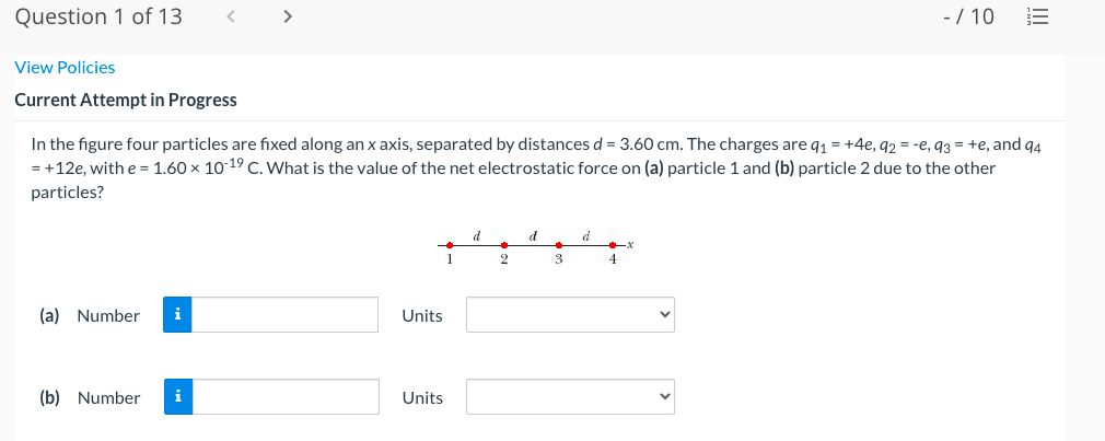 Question 1 of 13
- / 10
View Policies
Current Attempt in Progress
In the figure four particles are fixed along an x axis, separated by distances d = 3.60 cm. The charges are q1 = +4e, 92 = -e, q3 = +e, and q4
= +12e, with e= 1.60 x 1019 C. What is the value of the net electrostatic force on (a) particle 1 and (b) particle 2 due to the other
particles?
d
d
d
1
2
3
4
(a) Number
i
Units
(b) Number
i
Units
I!
