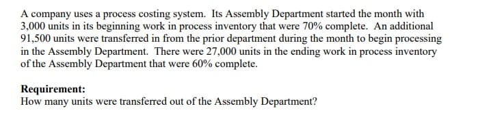 A company uses a process costing system. Its Assembly Department started the month with
3,000 units in its beginning work in process inventory that were 70% complete. An additional
91,500 units were transferred in from the prior department during the month to begin processing
in the Assembly Department. There were 27,000 units in the ending work in process inventory
of the Assembly Department that were 60% complete.
Requirement:
How many units were transferred out of the Assembly Department?

