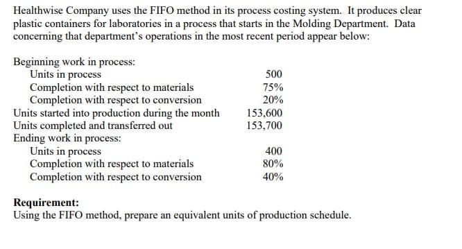 Healthwise Company uses the FIFO method in its process costing system. It produces clear
plastic containers for laboratories in a process that starts in the Molding Department. Data
concerning that department's operations in the most recent period appear below:
Beginning work in process:
Units in process
Completion with respect to materials
Completion with respect to conversion
Units started into production during the month
Units completed and transferred out
Ending work in process:
Units in process
Completion with respect to materials
Completion with respect to conversion
500
75%
20%
153,600
153,700
400
80%
40%
Requirement:
Using the FIFO method, prepare an equivalent units of production schedule.
