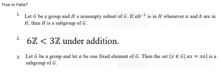 True or False?
1.
Let G be a group and H a nonempty subset of G. If ab-1 is in H whenever a and b are in
H, then H is a subgroup of G.
2.
6Z < 3Z under addition.
3. Let G be a group and let a be one fixed element of G. Then the set {x € G| ax = xa} is a
subgroup of G.
