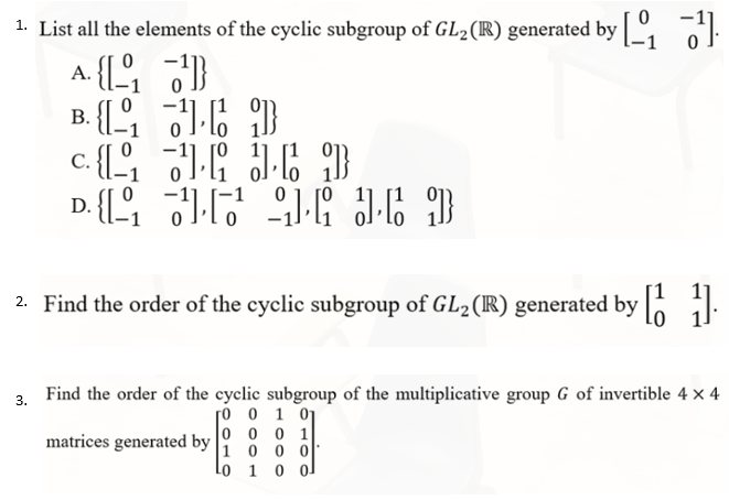 1. List all the elements of the cyclic subgroup of GL2(R) generated by :
A. {[ 3
B. {[ 6 3
C.
D.
2. Find the order of the cyclic subgroup of GL2 (R) generated by |o il:
3. Find the order of the cyclic subgroup of the multiplicative group G of invertible 4 × 4
ro o 1 01
o 0 0 1
1 0 0 0
Lo 1 0 ol
matrices generated by
