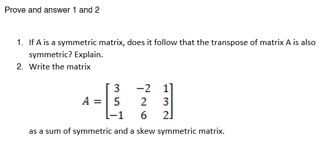 Prove and answer 1 and 2
1. If A is a symmetric matrix, does it follow that the transpose of matrix A is also
symmetric? Explain.
2. Write the matrix
-2 1
A
2
3
2]
-1
6.
as a sum of symmetric and a skew symmetric matrix.
