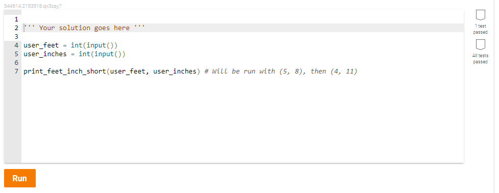 344614.2153518.qx3zqy7
2 ' Your solution goes here ''
1 test
passed
3
4 user_feet = int(input())
5 user_inches = int(input())
All tests
passed
7 print_feet_inch_short (user_feet, user_inches) # Will be run with (5, 8), then (4, 11)
Run
