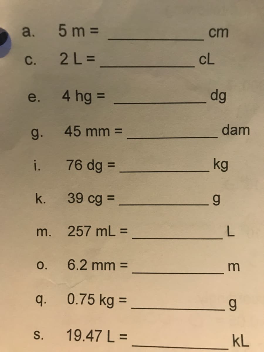 a. 5 m =
cm
C. 2 L =
cL
4 hg =
dg
e.
%3D
g.
45 mm =
dam
i. 76 dg =
kg
%3D
k.
39 cg =
%3D
m. 257 mL =
O.
6.2 mm =
q.
0.75 kg =
S.
19.47 L =
kL
