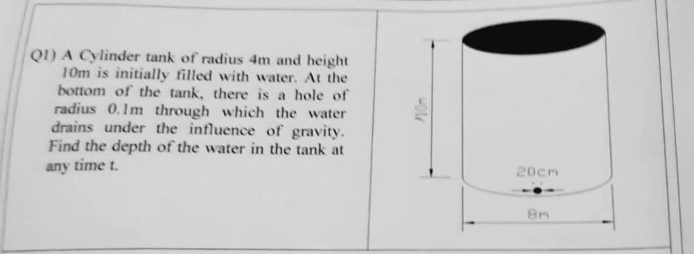 Q1) A Cylinder tank of radius 4m and height
10m is initially filled with water. At the
bottom of the tank, there is a hole of
radius 0.1m through which the water
drains under the influence of gravity.
Find the depth of the water in the tank at
any time t.
20cm
8m