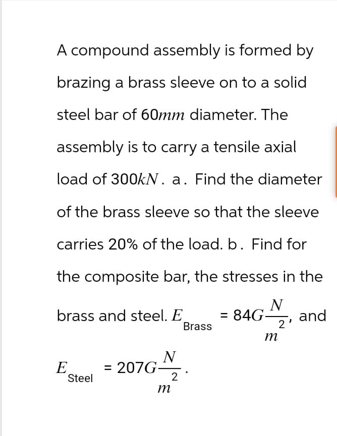 A compound assembly is formed by
brazing a brass sleeve on to a solid
steel bar of 60mm diameter. The
assembly is to carry a tensile axial
load of 300kN. a. Find the diameter
of the brass sleeve so that the sleeve
carries 20% of the load. b. Find for
the composite bar, the stresses in the
N
brass and steel. E
E
Steel
N
= 207G-
m
2
Brass
= 84G
2'
m
and