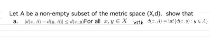 Let A be a non-empty subset of the metric space (X,d). show that
a. d(r, A)- d(v. A)l s d(r, y)For all , y E X with d(x, A) = inf{d(x, y) : y € A}
