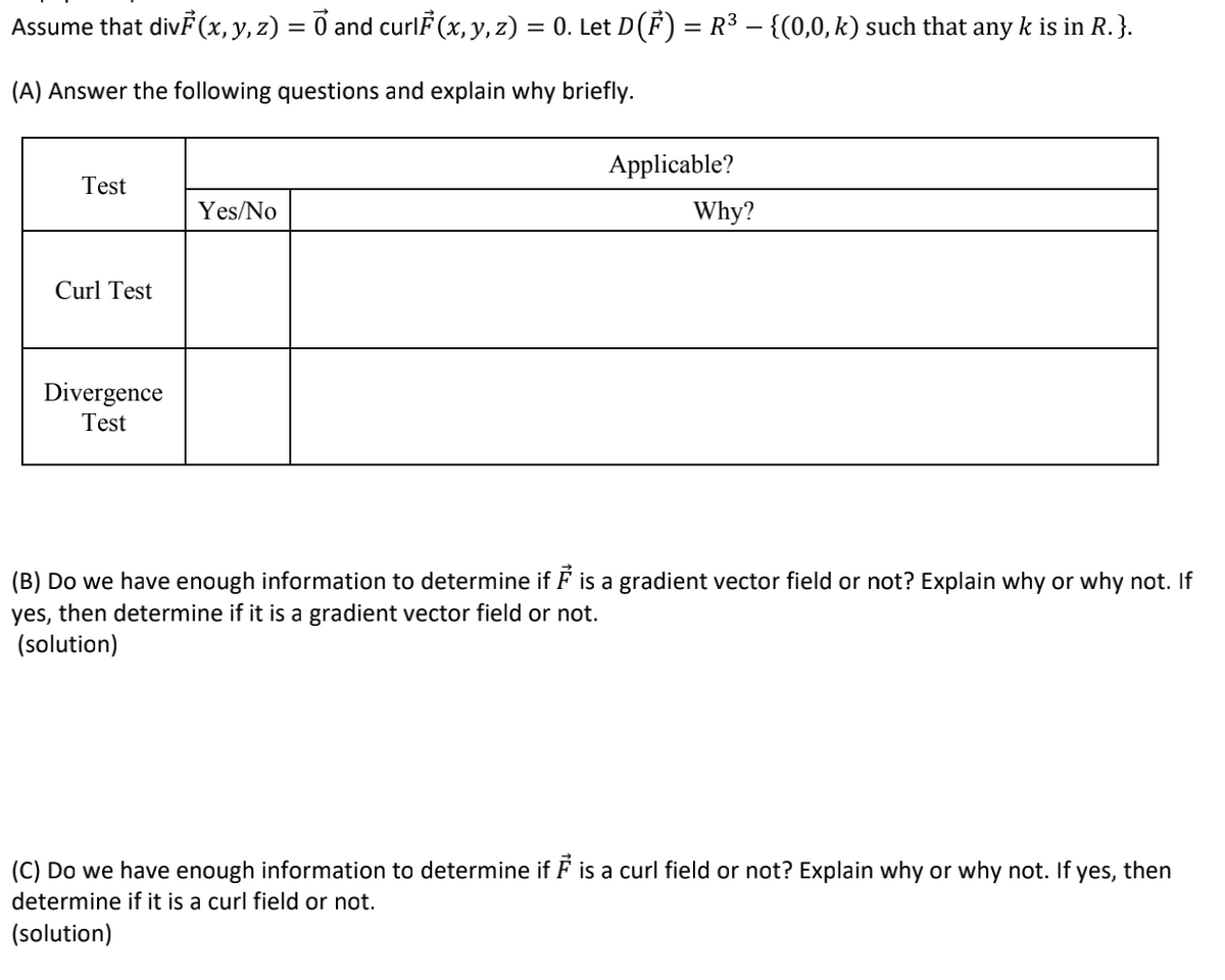 Assume that div (x, y, z) = 0 and curlF (x, y, z) = 0. Let D(F) = R3 – {(0,0, k) such that any k is in R.}.
(A) Answer the following questions and explain why briefly.
Applicable?
Test
Yes/No
Why?
Curl Test
Divergence
Test
(B) Do we have enough information to determine if F is a gradient vector field or not? Explain why or why not. If
yes, then determine if it is a gradient vector field or not.
(solution)
(C) Do we have enough information to determine if F is a curl field or not? Explain why or why not. If yes, then
determine if it is a curl field or not.
(solution)
