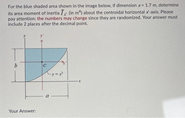 For the blue shaded area shown in the image below, if dimension a =
1.7
m, determine
its area moment of inertia I,r (in m4) about the centroidal horizontal x-axis. Please
pay attention: the numbers may change since they are randomized. Your answer must
include 2 places after the decimal point.
y'
C
-y
a
Your Answer:
