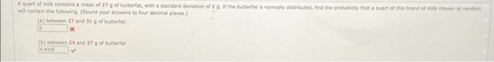 A quart of milk contains a mean of 27 o of butterfat, with a standard deviation of 2g. Ir the butterfat is normally distributed, find the probabity that a quart of this brand of milk chosen at random
will contain the following. (Round your answers to four decimal places)
(a) between 27 and 31 g of butterfat
(b) between 24 and 27o of butterfat
