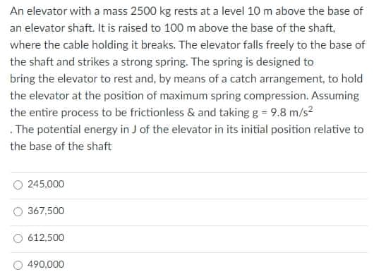 An elevator with a mass 2500 kg rests at a level 10 m above the base of
an elevator shaft. It is raised to 100 m above the base of the shaft,
where the cable holding it breaks. The elevator falls freely to the base of
the shaft and strikes a strong spring. The spring is designed to
bring the elevator to rest and, by means of a catch arrangement, to hold
the elevator at the position of maximum spring compression. Assuming
the entire process to be frictionless & and taking g = 9.8 m/s?
. The potential energy in J of the elevator in its initial position relative to
the base of the shaft
245,000
367,500
612,500
490,000
