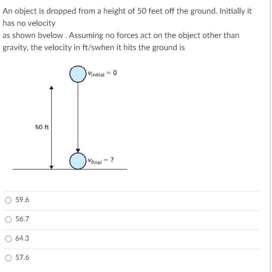 An object is dropped from a height of 50 feet off the ground. Initially it
has no velocity
as shown bvelow. Assuming no forces act on the object other than
gravity, the velocity in ft/swhen it hits the ground is
Vinitiat = 0
50 ft
Vinal = ?
59.6
56.7
64.3
57.6
