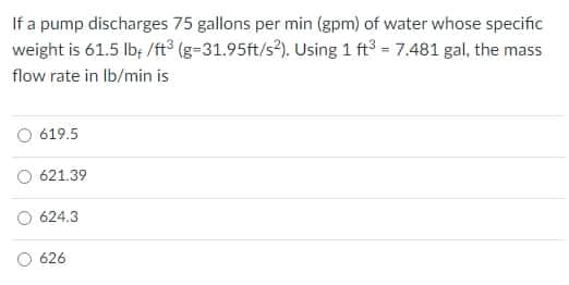 If a pump discharges 75 gallons per min (gpm) of water whose specific
weight is 61.5 lb; /ft° (g-31.95ft/s). Using 1 ft = 7.481 gal, the mass
flow rate in Ib/min is
O 619.5
O 621.39
624.3
626
