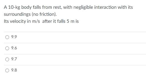 A 10-kg body falls from rest, with negligible interaction with its
surroundings (no friction).
Its velocity in m/s after it falls 5 m is
9.9
9.6
9.7
9.8
