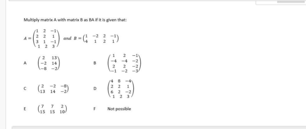 Multiply matrix A with matrix B as BA if it is given that:
-1
2 2
(1 -2 2
1
1
A =
and B =
3 1 -1
1
3
13
A
-2 14
B
1-8
-2
14 8
-2
2 2
1
(13 14 2)
D
6 2 -2
1 2
3
7
E
Not possible
(15 15 10)
