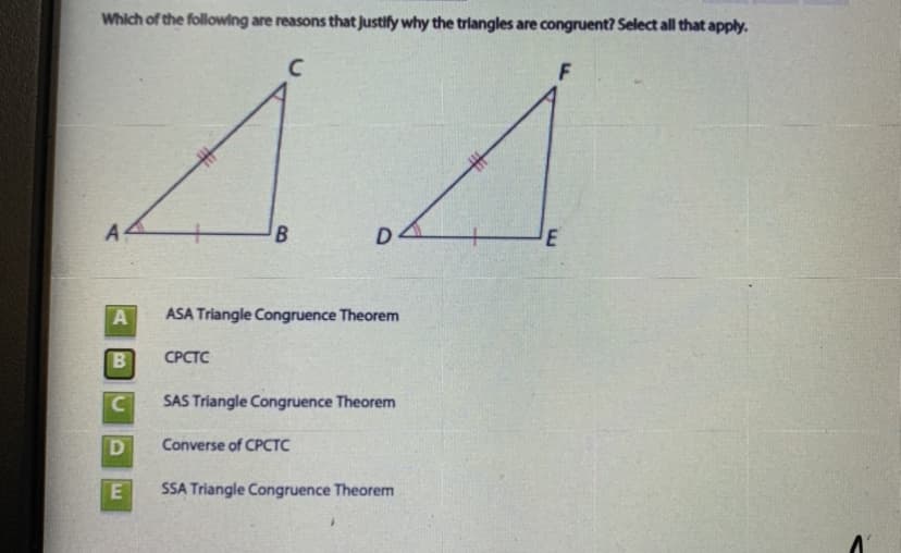 Which of the following are reasons that justify why the triangles are congruent? Select all that apply.
C
A4
D
A
ASA Triangle Congruence Theorem
СРСТС
SAS Triangle Congruence Theorem
Converse of CPCTC
E
SSA Triangle Congruence Theorem
