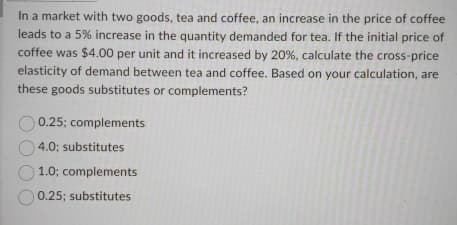 In a market with two goods, tea and coffee, an increase in the price of coffee
leads to a 5% increase in the quantity demanded for tea. If the initial price of
coffee was $4.00 per unit and it increased by 20%, calculate the cross-price
elasticity of demand between tea and coffee. Based on your calculation, are
these goods substitutes or complements?
0.25; complements
4.0; substitutes
1.0; complements
0.25; substitutes
