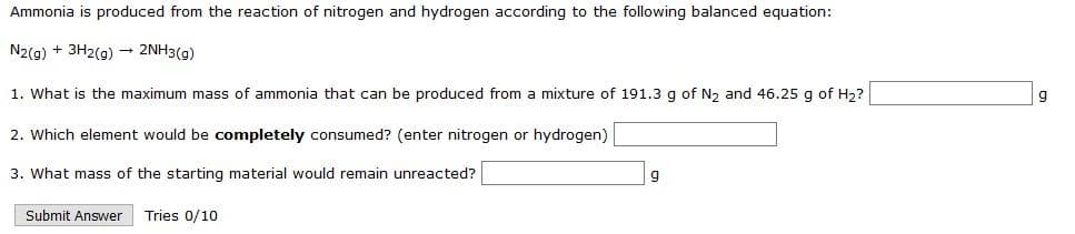 Ammonia is produced from the reaction of nitrogen and hydrogen according to the following balanced equation:
N2(g) + 3H2(9) → 2NH3(g)
1. What is the maximum mass of ammonia that can be produced from a mixture of 191.3 g of N2 and 46.25 g of H2?
2. Which element would be completely consumed? (enter nitrogen or hydrogen)
3. What mass of the starting material would remain unreacted?
Submit Answer
Tries 0/10
