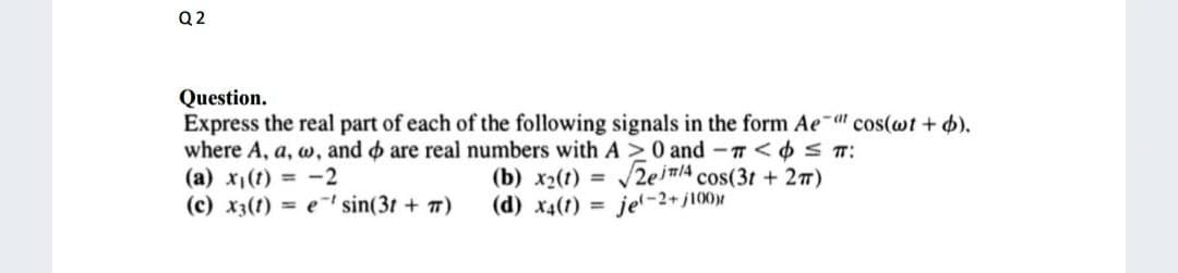 Q2
Question.
Express the real part of each of the following signals in the form Aeat cos(wt + b).
where A, a, w, and are real numbers with A ≥ 0 and -<
≤ T:
(a) x₁(t) = -2
(b) x2(t) = √√2em4 cos(3t+ 2π)
(c) x3(t) = e sin(3t+ 7)
(d) x4(1) = jel-2+/100)