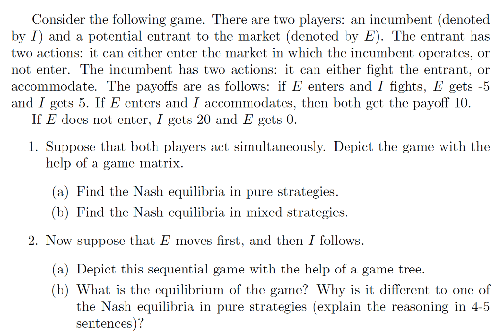 Consider the following game. There are two players: an incumbent (denoted
by I) and a potential entrant to the market (denoted by E). The entrant has
two actions: it can either enter the market in which the incumbent operates, or
not enter. The incumbent has two actions: it can either fight the entrant, or
accommodate. The payoffs are as follows: if E enters and I fights, E gets -5
and I gets 5. If E enters and I accommodates, then both get the payoff 10.
If E does not enter, I gets 20 and E gets 0.
1. Suppose that both players act simultaneously. Depict the game with the
help of a game matrix.
(a) Find the Nash equilibria in pure strategies.
(b) Find the Nash equilibria in mixed strategies.
2. Now suppose that E moves first, and then I follows.
(a) Depict this sequential game with the help of a game tree.
(b) What is the equilibrium of the game? Why is it different to one of
the Nash equilibria in pure strategies (explain the reasoning in 4-5
sentences)?
