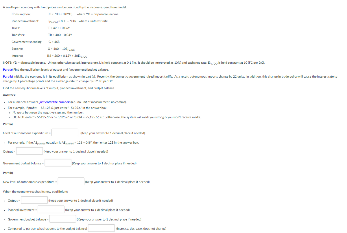 A small open economy with fixed prices can be described by the income-expenditure model:
Consumption:
C= 700 + 0.8YD; where YD = disposable income
Planned investment:
Iplanned 800 - 600i, where i minterest rate
Taxes:
T- 420 + 0.06Y
Transfers:
TR - 400 - 0.04Y
Government spending:
G- 468
Exports:
X- 400 - 10EFC/De
Imports:
IM - 200 + 0.12Y + 30EFC/pC
NOTE: YD - disposable income. Unless otherwise stated, interest rate, i, is held constant at 0.1 (i.e., it should be interpreted as 10%) and exchange rate, Erc/pc, is held constant at 10 (FC per DC).
Part (a) Find the equilibrium levels of output and (government) budget balance.
Part (b) Initially, the economy is in its equilibrium as shown in part (a). Recently, the domestic government raised import tariffs. As a result, autonomous imports change by 22 units. In addition, this change in trade policy will cause the interest rate to
change by 1 percentage points and the exchange rate to change by 0.2 FC per DC.
Find the new equilibrium levels of output, planned investment, and budget balance.
Answers:
• For numerical answers, just enter the numbers (i.e., no unit of measurement, no comma).
• For example, if profit - $5,125.6, just enter "-5125.6" in the answer box
• No space between the negative sign and the number.
• DO NOT enter "- $5125.6" or "- 5,125.6" or "profit = -5,125.6", etc.; otherwise, the system will mark you wrong & you won't receive marks.
Part (a)
Level of autonomous expenditure =
(Keep your answer to 1 decimal place if needed)
• For example, if the AE,lanned equation is AEplanned - 123 + 0.8Y, then enter 123 in the answer box.
Output =
(Keep your answer to 1 decimal place if needed)
Government budget balance =
(Keep your answer to 1 decimal place if needed)
Part (b)
New level of autonomous expenditure =
(Keep your answer to 1 decimal place if needed).
When the economy reaches its new equilibrium:
• Output =
(Keep your answer to 1 decimal place if needed)
• Planned investment =
(Keep your answer to 1 decimal place if needed)
• Government budget balance =
(Keep your answer to 1 decimal place if needed)
. Compared to part (a), what happens to the budget balance?
(increase, decrease, does not change)
