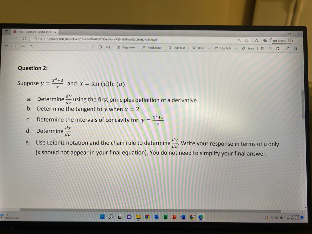 Final - Questions - final draft2 (2 x +
O File | C/Users/ihab /Downloads/Final%20%20-%20Questions%20-%20final%20draft2%20(2).pdf
Not syncing
1
+ Q O| D Page view A Read aloud O Add text V Draw
of 2
E Highlight
O Erase O
Question 2:
x²+3
Suppose y =
and x = sin (u)ln (u)
dy
using the first principles definition of a derivative
a. Determine
dx
b. Determine the tangent to y when x = 2
x2+3
Determine the intervals of concavity for y =
С.
dx
d. Determine
du
dy
e. Use Leibniz notation and the chain rule to determine
. Write your response in terms of u only
du
(x should not appear in your final equation). You do not need to simplify your final answer.
13°C
1:07 PM
2022-05-16
Raining now
