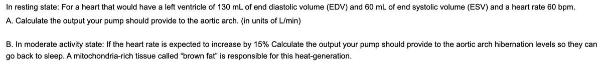 In resting state: For a heart that would have a left ventricle of 130 mL of end diastolic volume (EDV) and 60 mL of end systolic volume (ESV) and a heart rate 60 bpm.
A. Calculate the output your pump should provide to the aortic arch. (in units of L/min)
B. In moderate activity state: If the heart rate is expected to increase by 15% Calculate the output your pump should provide to the aortic arch hibernation levels so they can
go back to sleep. A mitochondria-rich tissue called "brown fat" is responsible for this heat-generation.