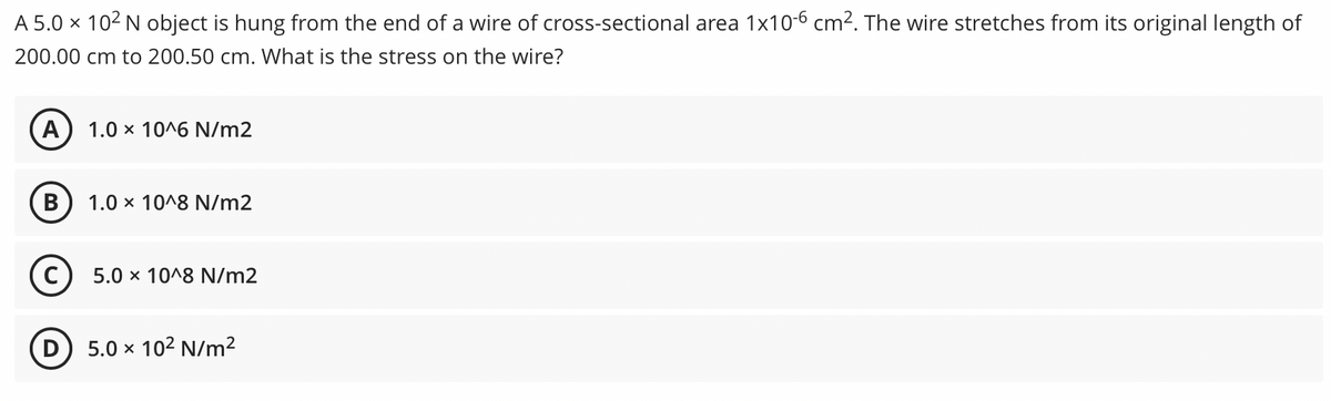 A 5.0 × 102 N object is hung from the end of a wire of cross-sectional area 1x10-6 cm2. The wire stretches from its original length of
200.00 cm to 200.50 cm. What is the stress on the wire?
A
1.0 x 10^6 N/m2
B
1.0 x 10^8 N/m2
5.0 x 10^8 N/m2
5.0 x 102 N/m²
