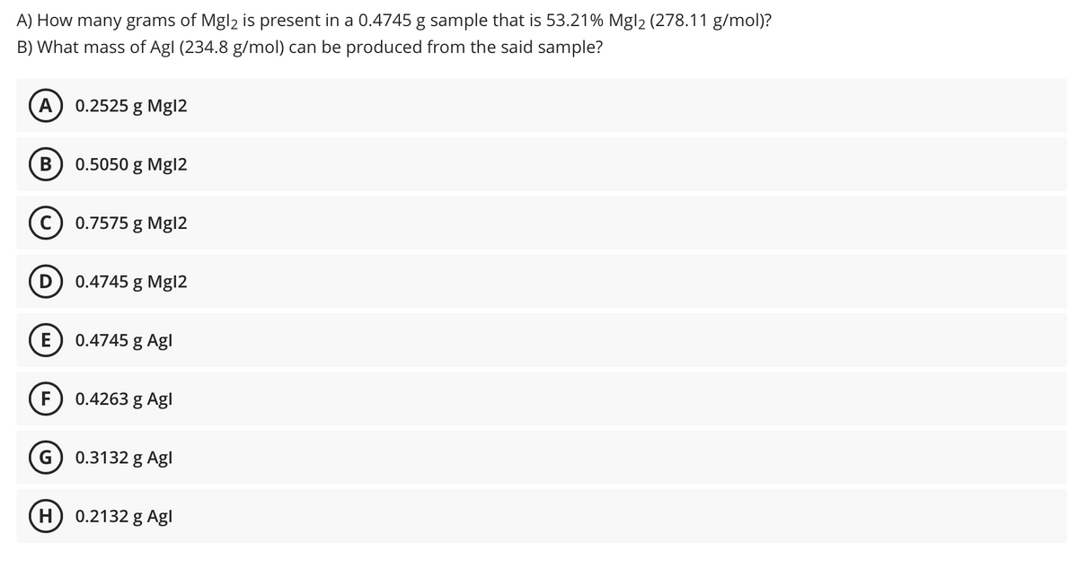 A) How many grams of Mgl2 is present in a 0.4745 g sample that is 53.21% Mgl2 (278.11 g/mol)?
B) What mass of Agl (234.8 g/mol) can be produced from the said sample?
0.2525 g Mgl2
0.5050 g Mgl2
C) 0.7575 g Mg|2
D 0.4745 g Mg|2
E
0.4745 g Agl
F
0.4263 g Agl
G
0.3132 g Agl
H
0.2132 g Agl
