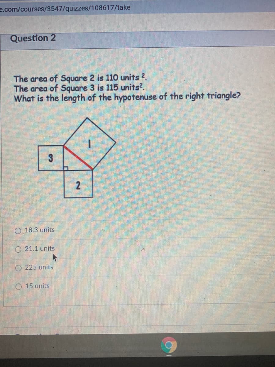 e.com/courses/3547/quizzes/108617/take
Question 2
The area of Square 2 is 110 units 2.
The area of Square 3 is 115 units?.
What is the length of the hypotenuse of the right triangle?
0, 18.3 units
O 21.1 units
225 units
O 15 units
2.
3.
