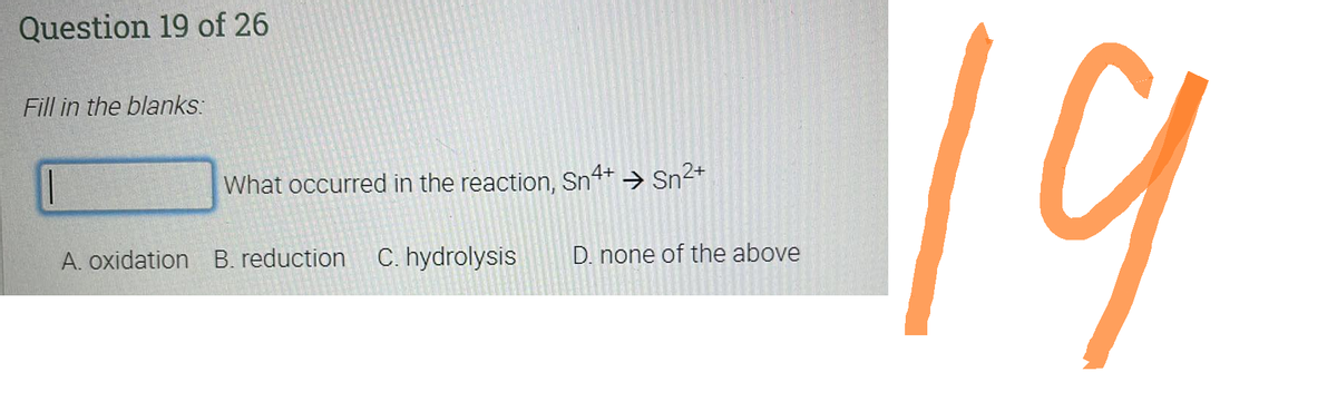 Question 19 of 26
Fill in the blanks:
||
What occurred in the reaction, Sn4+ → Sn²+
A. oxidation B. reduction C. hydrolysis
D. none of the above
19