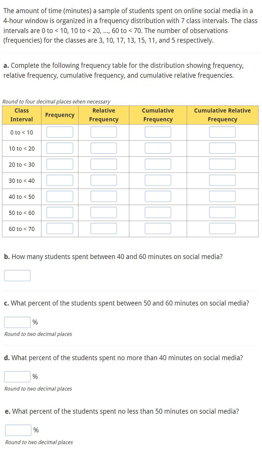 The amount of time (minutes) a sample of students spent on online social media in a
4-hour window is organized in a frequency distribution with 7 class intervals. The class
intervals are 0 to < 10, 10 to 20, ..., 60 to < 70. The number of observations
(frequencies) for the classes are 3, 10, 17, 13, 15, 11, and 5 respectively.
a. Complete the following frequency table for the distribution showing frequency,
relative frequency, cumulative frequency, and cumulative relative frequencies.
Round to four decimal places when necessary
Relative
Class
Interval
Frequency
Frequency
0 to < 10
10 to < 20
20 to < 30
30 to < 40
40 to 50
50 to 60
60 to < 70
%
Round to two decimal places
Cumulative
Frequency
b. How many students spent between 40 and 60 minutes on social media?
Cumulative Relative
c. What percent of the students spent between 50 and 60 minutes on social media?
%
Round to two decimal places
Frequency
d. What percent of the students spent no more than 40 minutes on social media?
%
Round to two decimal places
e. What percent of the students spent no less than 50 minutes on social media?