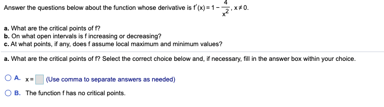 Answer the questions below about the function whose derivative is f'(x) = 1-,x#0.
a. What are the critical points of f?
b. On what open intervals is f increasing or decreasing?
c. At what points, if any, does f assume local maximum and minimum values?
a. What are the critical points of f? Select the correct choice below and, if necessary, fill in the answer box within your choice.
O A. x=
(Use comma to separate answers as needed)
O B. The function f has no critical points.
