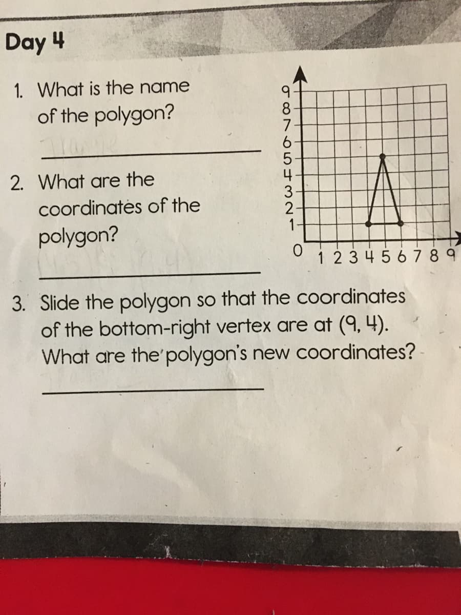 Day 4
1. What is the name
9.
8
7
6.
of the polygon?
2. What are the
4
coordinatės of the
2-
polygon?
1-
1 234567 8 9
3. Slide the polygon so that the coordinates
of the bottom-right vertex are at (9, 4).
What are the'polygon's new coordinates?
