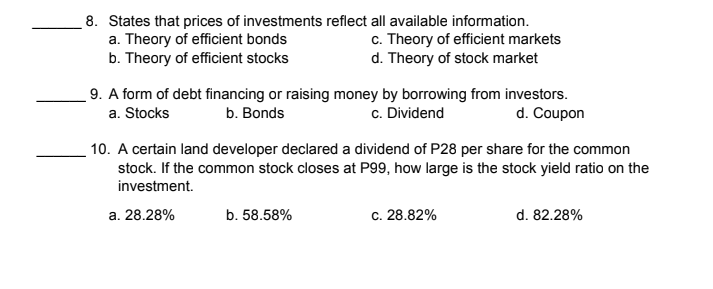 8. States that prices of investments reflect all available information.
a. Theory of efficient bonds
b. Theory of efficient stocks
c. Theory of efficient markets
d. Theory of stock market
9. A form of debt financing or raising money by borrowing from investors.
a. Stocks
b. Bonds
c. Dividend
d. Coupon
10. A certain land developer declared a dividend of P28 per share for the common
stock. If the common stock closes at P99, how large is the stock yield ratio on the
investment.
a. 28.28%
b. 58.58%
c. 28.82%
d. 82.28%
