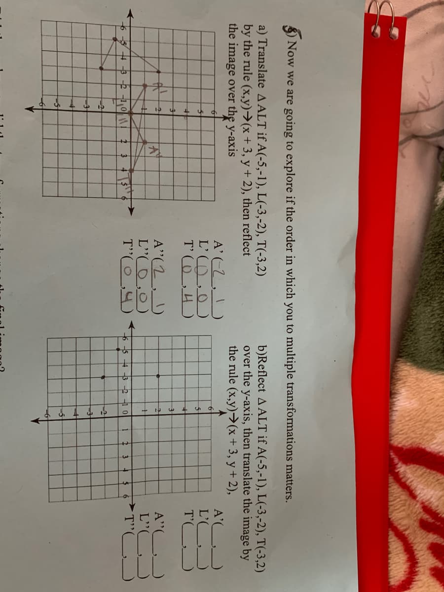 3) Now we are going to explore if the order in which you to multiple transformations matters.
a) Translate AALT if A(-5,-1), L(-3,-2), T(-3,2)
by the rule (x,y)→(x+3, y+ 2), then reflect
the image over the y-axis
b)Reflect A ALT if A(-5,-1), L(-3,-2), T(-3,2)
over the y-axis, then translate the image by
the rule (x,y)→(x+3, y + 2),
A'-Z,)
L'O,0)
T'O,4)
A'(
L' J
T'
A"(2, )
L"O,0)
T"(O,4)
A"(
L'C
6 -5 4 -3 -2 -1 0
3
6
6-5 4 -3 2 -1
10
2 3
