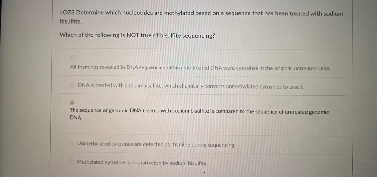 LO73 Determine which nucleotides are methylated based on a sequence that has been treated with sodium
bisulfite.
Which of the following is NOT true of bisulfite sequencing?
All thymines revealed in DNA sequencing of bisulfite treated DNA were cytosines in the original, untreated DNA.
ODNA is treated with sodium bisulfite, which chemically converts unmethylated cytosines to uracil.
The sequence of genomic DNA treated with sodium bisulfite is compared to the sequence of untreated genomic
DNA.
Unmethylated cytosines are detected as
duri sequencing.
Methylated cytosines are unaffected by sodium bisulfite.
→