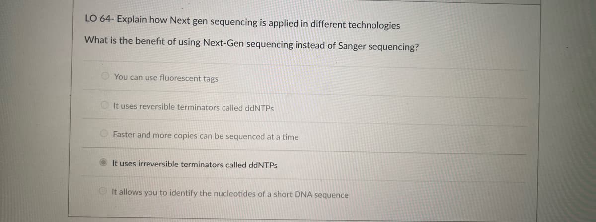 LO 64- Explain how Next gen sequencing is applied in different technologies
What is the benefit of using Next-Gen sequencing instead of Sanger sequencing?
You can use fluorescent tags
It uses reversible terminators called ddNTPs
Faster and more copies can be sequenced at a time
It uses irreversible terminators called ddNTPs
It allows you to identify the nucleotides of a short DNA sequence