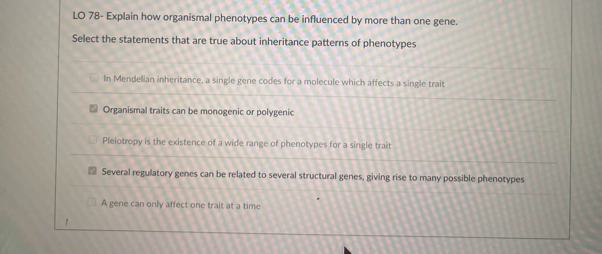 1
LO 78- Explain how organismal phenotypes can be influenced by more than one gene.
Select the statements that are true about inheritance patterns of phenotypes
In Mendelian inheritance, a single gene codes for a molecule which affects a single trait
Organismal traits can be monogenic or polygenic
Pleiotropy is the existence of a wide range of phenotypes for a single trait
Several regulatory genes can be related to several structural genes, giving rise to many possible phenotypes
A gene can only affect one trait at a time