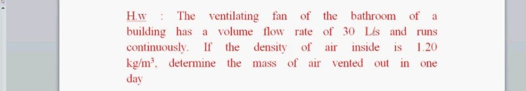 H.w
The ventilating fan of the bathroom of a
building has a volume flow rate of 30 Lis and runs
continuously.
kg/m³, determine the mass of air vented out
day
If the density of
air
inside
is
1.20
in
one
