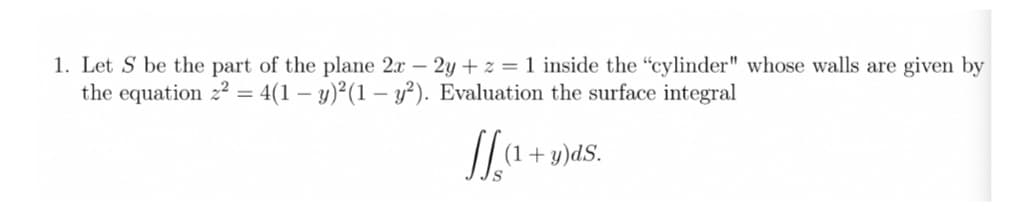 1. Let S be the part of the plane 2x – 2y + z = 1 inside the "cylinder" whose walls are given by
the equation 22 = 4(1 – y)²(1 – y²). Evaluation the surface integral
-
(1+ y)dS.
